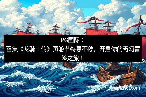 J9集团|国际站官网：召集《龙骑士传》页游节特惠不停，开启你的奇幻冒险之旅！